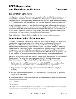CFPB Supervision
and Examination Process                                                                               Overview
Examination Scheduling
Non-depository consumer financial services companies will be identified for examination on the
basis of risks to consumers, including consideration of the company’s asset size, volume of
consumer financial transactions, extent of state oversight, and other factors determined relevant
by CFPB. Examinations will be coordinated with State and prudential regulators as applicable. 11
Regular examination schedules for large depository institutions and affiliates will depend on two
considerations: (1) an assessment of risks to consumers and (2) ensuring consistency with statutory
requirements that CFPB and prudential regulators coordinate the scheduling of examinations of
large depository institutions and affiliates and conduct “simultaneous” examinations of depository
institutions, as well as coordinating examinations with State regulators. 12
Supervised entities will generally be notified in advance of an upcoming examination.

General Description of Examinations
Examiners will coordinate throughout the supervision and examination process with Supervision
managers, and analysts, experts, and attorneys from Supervision, Research, Markets and
Regulations, the Office of General Counsel, and other CFPB divisions at Headquarters.
Supervision will work especially closely with the Office of Fair Lending and Equal Opportunity
(OFLEO) and the Enforcement division when reviewing fair lending compliance and evaluating
other potential violations of Federal consumer financial laws. In this Manual the coordination
process will generally be referred to as “consulting internally.” Alternatively, “Headquarters” will
be used to signify the involvement of multiple divisions or offices in addition to Supervision.
Specific examination procedures will be similar to those of the prudential and, in some instances,
State regulators. 13As appropriate and in accordance with CFPB policy, examiners and
Supervision managers will generally do the following in the course of an examination:

•	 Collect and review available information (from within the CFPB, from other Federal and
   state agencies, and from public sources), consistent with statutory requirements;

•	 Request and review supplementary documents and information from the entity to be
   examined;

•	 Develop and obtain internal approval for a preliminary risk focus and scope for the onsite
   portion of the examination;

•	 Go onsite to observe, conduct interviews, and review additional documents and information;

11
     See Sec. 1024(b)(3).
12
     See Sec. 1025(e).
13
  Prudential regulators refer to the Board of Governors of the Federal Reserve System, Federal Deposit Insurance Corporation,
National Credit Union Association, and Office of the Comptroller of the Currency.




CFPB	                                          Manual V.2 (October 2012)                                         Overview 5
 