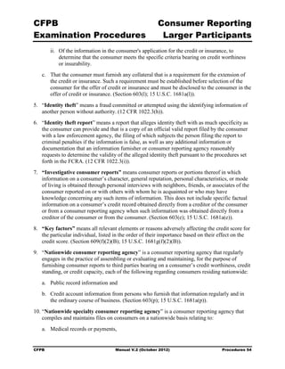 CFPB                                                     Consumer Reporting

Examination Procedures                                    Larger Participants

        ii.	 Of the information in the consumer's application for the credit or insurance, to
             determine that the consumer meets the specific criteria bearing on credit worthiness
             or insurability.
   c.	 That the consumer must furnish any collateral that is a requirement for the extension of
       the credit or insurance. Such a requirement must be established before selection of the
       consumer for the offer of credit or insurance and must be disclosed to the consumer in the
       offer of credit or insurance. (Section 603(l); 15 U.S.C. 1681a(l)).
5.	 “Identity theft” means a fraud committed or attempted using the identifying information of
    another person without authority. (12 CFR 1022.3(h)).
6.	 “Identity theft report” means a report that alleges identity theft with as much specificity as
    the consumer can provide and that is a copy of an official valid report filed by the consumer
    with a law enforcement agency, the filing of which subjects the person filing the report to
    criminal penalties if the information is false, as well as any additional information or
    documentation that an information furnisher or consumer reporting agency reasonably
    requests to determine the validity of the alleged identity theft pursuant to the procedures set
    forth in the FCRA. (12 CFR 1022.3(i)).
7.	 “Investigative consumer reports” means consumer reports or portions thereof in which
    information on a consumer’s character, general reputation, personal characteristics, or mode
    of living is obtained through personal interviews with neighbors, friends, or associates of the
    consumer reported on or with others with whom he is acquainted or who may have
    knowledge concerning any such items of information. This does not include specific factual
    information on a consumer’s credit record obtained directly from a creditor of the consumer
    or from a consumer reporting agency when such information was obtained directly from a
    creditor of the consumer or from the consumer. (Section 603(e); 15 U.S.C. 1681a(e)).
8.	 “Key factors” means all relevant elements or reasons adversely affecting the credit score for
    the particular individual, listed in the order of their importance based on their effect on the
    credit score. (Section 609(f)(2)(B); 15 U.S.C. 1681g(f)(2)(B)).
9.	 “Nationwide consumer reporting agency” is a consumer reporting agency that regularly
    engages in the practice of assembling or evaluating and maintaining, for the purpose of
    furnishing consumer reports to third parties bearing on a consumer’s credit worthiness, credit
    standing, or credit capacity, each of the following regarding consumers residing nationwide:
   a.	 Public record information and
   b.	 Credit account information from persons who furnish that information regularly and in
       the ordinary course of business. (Section 603(p); 15 U.S.C. 1681a(p)).
10. “Nationwide specialty consumer reporting agency” is a consumer reporting agency that
    compiles and maintains files on consumers on a nationwide basis relating to:
   a.	 Medical records or payments,


CFPB	                                Manual V.2 (October 2012)                         Procedures 54
 