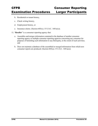 CFPB                                                       Consumer Reporting

Examination Procedures                                      Larger Participants

   b.	 Residential or tenant history,
   c.	 Check writing history,
   d.	 Employment history, or
   e.	 Insurance claims. (Section 603(x); 15 U.S.C. 1681a(x)).
11. “Reseller” is a consumer reporting agency that:
   a.	 Assembles and merges information contained in the database of another consumer
       reporting agency or multiple consumer reporting agencies concerning any consumer for
       purposes of furnishing such information to any third party, to the extent of such activities;
       and
   b.	 Does not maintain a database of the assembled or merged information from which new
       consumer reports are produced. (Section 603(u); 15 U.S.C. 1681a(u)).




CFPB	                                   Manual V.2 (October 2012)                       Procedures 55
 