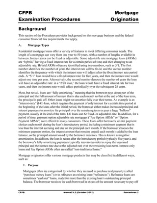 CFPB                                                                            Mortgage 

Examination Procedures                                                         Origination


Background
This section of the Procedures provides background on the mortgage business and the federal
consumer financial law requirements that apply.

A.      Mortgage Types
Residential mortgage loans offer a variety of features to meet differing consumer needs. The
length of a mortgage can vary from one year to 50 years, with a number of lengths available in
between. Interest rates can be fixed or adjustable. Some adjustable rate mortgage loans (ARMs)
are “hybrid,” having a fixed interest rate for a certain period of time and then changing to an
adjustable rate. Hybrid ARMs often are identified using two numbers, such as 5/1. The first
number identifies the number of years the interest rate will be fixed, and the second number
identifies the frequency with which the interest rate will adjust after the fixed interest rate period
ends. A “5/1” loan would have a fixed interest rate for five years, and then the interest rate would
adjust one time per year. Alternatively, the second number denotes the number of years the loan
will have an adjustable rate: in a “2/28 loan,” the loan would have a fixed interest rate for two
years, and then the interest rate would adjust periodically over the subsequent 28 years.
Most, but not all, loans are “fully amortizing,” meaning that the borrower pays down part of the
principal and the full amount of interest that is due each month so that at the end of the loan term,
the principal is paid off. Other loans might not amortize fully over their terms. An example is an
“interest-only” (I-O) loan, which requires the payment of only interest for a certain time period at
the beginning of the loan; after the initial period, the borrower either makes increased principal and
interest payments to amortize the principal over the remaining term or pays a large “balloon”
payment, usually at the end of the term. I-O loans can be fixed- or adjustable-rate. In addition, for a
period of time, payment option adjustable rate mortgages (“Pay Option ARMs” or “Option
Payment ARMs”) were offered to many consumers. These loans offer borrowers several payment
choices each month during the loan’s introductory period, including a minimum payment that is
less than the interest accruing and due on the principal each month. If the borrower chooses the
minimum payment option, the interest amount that remains unpaid each month is added to the loan
balance, so the principal amount owed by the borrower increases. This is known as negative
amortization. In addition, the loan is recast after the introductory period (typically five years), and
the borrower’s fully amortizing payments typically increase in order to repay the increased
principal and the interest rate due at the adjusted rate over the remaining loan term. Interest-only
loans and Pay Option ARMs often are called “non-traditional loans.”
Mortgage originators offer various mortgage products that may be classified in different ways,
such as:

     1. Purpose
     Mortgages often are categorized by whether they are used to purchase real property (called
     “purchase money loans”) or to refinance an existing loan (“refinances”). Refinance loans are
     sometimes “cash out” loans, made for more than the existing loan’s outstanding principal
     balance. The borrower receives the cash borrowed in excess of the amount necessary to pay off


CFPB                                  Manual V.2 (October 2012)                           Procedures 2
 