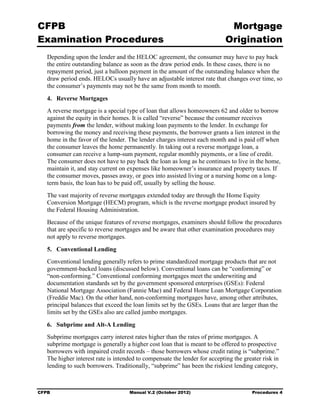 CFPB                                                                         Mortgage 

Examination Procedures                                                      Origination

   Depending upon the lender and the HELOC agreement, the consumer may have to pay back
   the entire outstanding balance as soon as the draw period ends. In these cases, there is no
   repayment period, just a balloon payment in the amount of the outstanding balance when the
   draw period ends. HELOCs usually have an adjustable interest rate that changes over time, so
   the consumer’s payments may not be the same from month to month.

   4. Reverse Mortgages
   A reverse mortgage is a special type of loan that allows homeowners 62 and older to borrow
   against the equity in their homes. It is called “reverse” because the consumer receives
   payments from the lender, without making loan payments to the lender. In exchange for
   borrowing the money and receiving these payments, the borrower grants a lien interest in the
   home in the favor of the lender. The lender charges interest each month and is paid off when
   the consumer leaves the home permanently. In taking out a reverse mortgage loan, a
   consumer can receive a lump-sum payment, regular monthly payments, or a line of credit.
   The consumer does not have to pay back the loan as long as he continues to live in the home,
   maintain it, and stay current on expenses like homeowner’s insurance and property taxes. If
   the consumer moves, passes away, or goes into assisted living or a nursing home on a long-
   term basis, the loan has to be paid off, usually by selling the house.
   The vast majority of reverse mortgages extended today are through the Home Equity
   Conversion Mortgage (HECM) program, which is the reverse mortgage product insured by
   the Federal Housing Administration.
   Because of the unique features of reverse mortgages, examiners should follow the procedures
   that are specific to reverse mortgages and be aware that other examination procedures may
   not apply to reverse mortgages.

   5. Conventional Lending
   Conventional lending generally refers to prime standardized mortgage products that are not
   government-backed loans (discussed below). Conventional loans can be “conforming” or
   “non-conforming.” Conventional conforming mortgages meet the underwriting and
   documentation standards set by the government sponsored enterprises (GSEs): Federal
   National Mortgage Association (Fannie Mae) and Federal Home Loan Mortgage Corporation
   (Freddie Mac). On the other hand, non-conforming mortgages have, among other attributes,
   principal balances that exceed the loan limits set by the GSEs. Loans that are larger than the
   limits set by the GSEs also are called jumbo mortgages.

   6. Subprime and Alt-A Lending
   Subprime mortgages carry interest rates higher than the rates of prime mortgages. A
   subprime mortgage is generally a higher cost loan that is meant to be offered to prospective
   borrowers with impaired credit records – those borrowers whose credit rating is “subprime.”
   The higher interest rate is intended to compensate the lender for accepting the greater risk in
   lending to such borrowers. Traditionally, “subprime” has been the riskiest lending category,



CFPB                                Manual V.2 (October 2012)                         Procedures 4
 