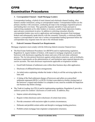 CFPB                                                                            Mortgage 

Examination Procedures                                                         Origination

     3.	 Correspondent Channel – Small Mortgage Lenders
     Correspondent lending, a hybrid of retail channel and wholesale channel lending, often
     features smaller institutions, acting as correspondent lenders. Correspondent lenders are the
     primary interface with consumers, conducting all steps in the mortgage origination process
     and funding their own loans. They generally originate and deliver loans pursuant to
     underwriting standards set by other lenders or investors, usually larger depository lenders,
     upon advance commitment on price. In addition to soliciting consumers directly,
     correspondent lenders may receive applications and mortgage documents from mortgage
     brokers and subsequently speak directly with the consumer. Generally, a wholesale lender
     requires a correspondent to enter into a written correspondent lending agreement before the
     correspondent may originate loans for sale to the wholesale lender.

C.      Federal Consumer Financial Law Requirements
Mortgage originators must comply with the following federal consumer financial laws:

•	 The Real Estate Settlement Procedures Act (RESPA) and its implementing regulation,
   Regulation X, require lenders or brokers, with respect to mortgage origination, to provide
   borrowers with disclosures regarding the nature and costs of the real estate settlement
   process. The Act also protects borrowers against certain abusive practices, such as kickbacks,
   and places requirements on the administration of, and limitations upon required deposits into,
   escrow accounts. The main disclosure requirements applicable at origination include:
     o	 Good Faith Estimate of settlement costs within three business days after application;
     o	 Disclosure of affiliated business arrangements;
     o	 An initial notice explaining whether the lender is likely to sell the servicing rights to the
        loan; and
     o	 A listing of the final settlement charges of borrowers and sellers on a prescribed
        settlement statement (HUD-1 or HUD-1A) that is provided at or before closing (and, at
        the borrower’s request and whether it is complete or not, must be available for inspection
        one business day before closing).

•	 The Truth in Lending Act (TILA) and its implementing regulation, Regulation Z, provide a
   uniform system for creditors’ disclosures of credit terms. In addition, they:
     o	 Impose certain advertising rules;
     o	 Require written disclosure and re-disclosure of certain loan terms;
     o	 Provide consumers with rescission rights in certain circumstances;
     o	 Delineate and prohibit certain unfair and deceptive mortgage lending practices;
     o	 Prohibit certain mortgage loan originator compensation structures;


CFPB	                                  Manual V.2 (October 2012)                          Procedures 6
 