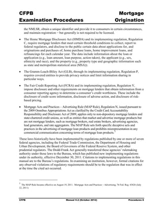 CFPB                                                                                          Mortgage 

Examination Procedures                                                                       Origination

    the NMLSR, obtain a unique identifier and provide it to consumers in certain circumstances,
    and maintain registration − but generally is not required to be licensed.

•	 The Home Mortgage Disclosure Act (HMDA) and its implementing regulation, Regulation
   C, require mortgage lenders that meet certain threshold conditions to collect, report to
   federal regulators, and disclose to the public certain data about applications for, and
   originations and purchases of, home purchase loans, home improvement loans, and
   refinancings for each calendar year. The data include information about the loan or
   application (e.g., loan amount, loan purpose, action taken), the applicant (e.g., sex,
   ethnicity and race), and the property (e.g., property type and geographic information such
   as state and metropolitan statistical area (MSA)).

•	 The Gramm-Leach-Bliley Act (GLB), through its implementing regulation, Regulation P,
   requires covered entities to provide privacy notices and limit information sharing in
   particular ways.

•	 The Fair Credit Reporting Act (FCRA) and its implementing regulation, Regulation V,
   impose disclosure and other requirements on mortgage lenders that obtain information from a
   consumer reporting agency to determine a consumer’s credit worthiness. These include the
   disclosure of credit score information, disclosure of adverse action, and disclosure of risk-
   based pricing.

•	 Mortgage Acts and Practices – Advertising Rule (MAP Rule), Regulation N, issued pursuant to
   the 2009 Omnibus Appropriations Act as clarified by the Credit Card Accountability
   Responsibility and Disclosure Act of 2009, applies only to non-depository mortgage lenders and
   state-chartered credit unions, as well as entities that market and advertise mortgage products but
   are not mortgage lenders, such as mortgage brokers, real estate brokers, advertising agencies,
   lead generators, and rate aggregators. The MAP Rule sets forth specific deceptive acts and
   practices in the advertising of mortgage loan products and prohibits misrepresentation in any
   commercial communication concerning terms of mortgage loan products. 3
These laws historically have been implemented by regulations published by one or more of seven
federal agencies, including the Federal Trade Commission, the Department of Housing and
Urban Development, the Board of Governors of the Federal Reserve System, and other
prudential regulators. The Dodd-Frank Act generally transferred these agencies’ rulemaking
authority under those laws to the Bureau, which has published new implementing regulations
under its authority, effective December 30, 2011. Citations to implementing regulations in this
manual are to the Bureau’s regulations. In examining an institution, however, formal citations for
any observed violations of regulatory requirements should be to the regulation that was in effect
at the time the cited act occurred.



3
  The MAP Rule became effective on August 19, 2011. Mortgage Acts and Practices – Advertising, 76 Fed. Reg. 43826 (July
22, 2011).




CFPB	                                        Manual V.2 (October 2012)                                    Procedures 8
 