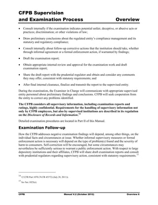 CFPB Supervision
and Examination Process                                                          Overview
•	 Consult internally if the examination indicates potential unfair, deceptive, or abusive acts or
   practices; discrimination; or other violations of law;

•	 Draw preliminary conclusions about the regulated entity’s compliance management and its
   statutory and regulatory compliance;

•	 Consult internally about follow-up corrective actions that the institution should take, whether
   through informal agreement or a formal enforcement action, if warranted by findings;

•	 Draft the examination report;

•	 Obtain appropriate internal review and approval for the examination work and draft
   examination report;

•	 Share the draft report with the prudential regulator and obtain and consider any comments
   they may offer, consistent with statutory requirements; and

•	 After final internal clearance, finalize and transmit the report to the supervised entity.
During the examination, the Examiner in Charge will communicate with appropriate supervised
entity personnel about preliminary findings and conclusions. CFPB will seek cooperation from
the entity to correct any problems identified.
The CFPB considers all supervisory information, including examination reports and
ratings, highly confidential. Requirements for the handling of supervisory information not
only by CFPB employees, but also by supervised institutions are described in its regulation
on the Disclosure of Records and Information. 14
Detailed examination procedures are located in Part II of this Manual.

Examination Follow-up
How the CFPB addresses negative examination findings will depend, among other things, on the
individual facts and circumstances at issue. Whether informal supervisory measures or formal
enforcement action is necessary will depend on the type of problem(s) found and the severity of
harm to consumers. Self-correction will be encouraged, but some circumstances may
nevertheless be sufficiently serious to warrant a public enforcement action. With respect to large
depository institutions and their affiliates, CFPB will share draft examination reports and consult
with prudential regulators regarding supervisory action, consistent with statutory requirements. 15




14
     12 CFR Part 1070 (76 FR 45372) (July 28, 2011)).
15
     See Sec.1025(e).




CFPB	                                           Manual V.2 (October 2012)                  Overview 6
 