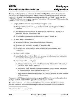 CFPB                                                                               Mortgage 

Examination Procedures                                                            Origination

To carry out the objectives set forth in the Examination Objectives section, the examination
process also will include assessing other risks to consumers generally prohibited by the Dodd-
Frank Act. These risks may include potentially unfair, deceptive, or abusive acts or practices
(UDAAPs) with respect to mortgage originators’ interactions with consumers. 4 The standards the
CFPB will use in assessing UDAAPs are:
      o	 A representation, omission, act, or practice is deceptive when:
           (1) the representation, omission, act, or practice misleads or is likely to mislead the
               consumer;
           (2) the consumer’s interpretation of the representation, omission, act, or practice is
               reasonable under the circumstances; and
           (3) the misleading representation, omission, act, or practice is material.
      o	 An act or practice is unfair when:
           (1) it causes or is likely to cause substantial injury to consumers;
           (2) the injury is not reasonably avoidable by consumers; and
           (3) the injury is not outweighed by countervailing benefits to consumers or to
               competition.
      o	 An abusive act or practice:
           (1) materially interferes with the ability of a consumer to understand a term or condition
               of a consumer financial product or service; or
           (2) takes unreasonable advantage of –
                    a lack of understanding on the part of the consumer of the material risks, costs, or
                     conditions of the product or service;
                    the inability of the consumer to protect the interests of the consumer in selecting
                     or using a consumer financial product or service; or
                    the reasonable reliance by the consumer on a covered person to act in the interests
                     of the consumer.
Please refer to CFPB’s examination procedures regarding UDAAPs for more information about
the legal standards and the CFPB’s approach to examining for UDAAPs.
The particular facts in a case are crucial to a determination of unfair, deceptive, or abusive
practices. As set out in the Examination Objectives section, examiners should consult with

4
    Sec. 1036 of the Dodd Frank Act (July 21, 2010).




CFPB	                                           Manual V.2 (October 2012)                    Procedures 9
 