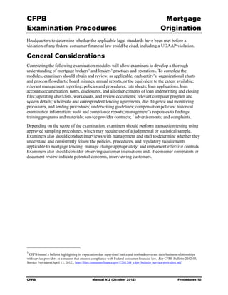 CFPB                                                                                              Mortgage 

Examination Procedures                                                                           Origination

Headquarters to determine whether the applicable legal standards have been met before a
violation of any federal consumer financial law could be cited, including a UDAAP violation.

General Considerations
Completing the following examination modules will allow examiners to develop a thorough
understanding of mortgage brokers’ and lenders’ practices and operations. To complete the
modules, examiners should obtain and review, as applicable, each entity’s: organizational charts
and process flowcharts; board minutes, annual reports, or the equivalent to the extent available;
relevant management reporting; policies and procedures; rate sheets; loan applications, loan
account documentation, notes, disclosures, and all other contents of loan underwriting and closing
files; operating checklists, worksheets, and review documents; relevant computer program and
system details; wholesale and correspondent lending agreements, due diligence and monitoring
procedures, and lending procedures; underwriting guidelines; compensation policies; historical
examination information; audit and compliance reports; management’s responses to findings;
training programs and materials; service provider contracts; 5 advertisements; and complaints.
Depending on the scope of the examination, examiners should perform transaction testing using
approved sampling procedures, which may require use of a judgmental or statistical sample.
Examiners also should conduct interviews with management and staff to determine whether they
understand and consistently follow the policies, procedures, and regulatory requirements
applicable to mortgage lending; manage change appropriately; and implement effective controls.
Examiners also should consider observing customer interactions and, if consumer complaints or
document review indicate potential concerns, interviewing customers.




5
 CFPB issued a bulletin highlighting its expectation that supervised banks and nonbanks oversee their business relationships
with service providers in a manner that ensures compliance with Federal consumer financial law. See CFPB Bulletin 2012-03,
Service Providers (April 13, 2012), http://files.consumerfinance.gov/f/201204_cfpb_bulletin_service-providers.pdf




CFPB                                           Manual V.2 (October 2012)                                     Procedures 10
 