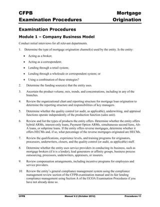 CFPB                                                                               Mortgage 

Examination Procedures                                                            Origination


Examination Procedures
Module 1 – Company Business Model
Conduct initial interviews for all relevant departments.
1.    Determine the type of mortgage origination channel(s) used by the entity. Is the entity:

      •    Acting as a broker;
      •    Acting as a correspondent;
      •    Lending through a retail system;
      •    Lending through a wholesale or correspondent system; or
      •    Using a combination of these strategies?
2.	       Determine the funding source(s) that the entity uses.
3.	       Ascertain the product volume, mix, trends, and concentrations, including in any of the
          branches.
4.	       Review the organizational chart and reporting structure for mortgage loan origination to
          determine the reporting structure and responsibilities of key managers.
5.	       Determine whether the quality control (or audit, as applicable), underwriting, and appraisal
          functions operate independently of the production function (sales unit).
6.	       Review and list the types of products the entity offers. Determine whether the entity offers
          hybrid ARMs, interest-only loans, Payment Option ARMs, simultaneous second liens, Alt-
          A loans, or subprime loans. If the entity offers reverse mortgages, determine whether it
          offers HECMs and, if so, what percentage of the reverse mortgages originated are HECMs.
7.	       Review the qualifications, experience levels, and training programs for originators,
          processors, underwriters, closers, and the quality control (or audit, as applicable) staff.
8.	       Determine whether the entity uses service providers in conducting its business, such as
          mortgage brokers (if it is a lender), lead generators or affinity groups, business process
          outsourcing, processors, underwriters, appraisers, or insurers.
9.	       Review compensation arrangements, including incentive programs for employees and
          service providers.
10.	 Review the entity’s general compliance management system using the compliance
     management review section of the CFPB examination manual and its fair lending
     compliance management using Section A of the ECOA Examination Procedures if you
     have not already done so.



CFPB	                                     Manual V.2 (October 2012)                         Procedures 11
 