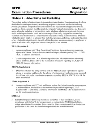 CFPB                                                                             Mortgage 

Examination Procedures                                                          Origination

Module 2 – Advertising and Marketing
This module applies to both mortgage brokers and mortgage lenders. Examiners should develop a
detailed understanding of the entity’s marketing program to determine whether its marketing
policies, procedures, and practices are consistent with the requirements of applicable laws and
regulations. First, examiners should evaluate the originator’s advertising materials and disclosures
across all media, including: print, television, radio, telephone solicitation scripts, and electronic
media including the Internet, email and text messages. If the entity engages in telemarketing,
examiners also should listen to a selection of the sales calls. Finally, examiners should determine
whether the entity employs or acts as a third-party lead generator, and should understand the extent
of any relationships that the entity has with affiliated or other service providers (i.e., as a broker or
agent) to advertise, offer, or provide loans or other products and services.
TILA, Regulation Z
1.	     Assess compliance with TILA, Advertising Provisions, for advertisements concerning
        open-end accounts. Please refer to the examination procedures regarding TILA, 12 CFR
        1026.16, for more information.
2.	     Assess compliance with TILA, Advertising Provisions, for advertisements concerning
        closed-end loans. Please refer to the examination procedures regarding TILA, 12 CFR
        1026.24, for more information.

RESPA, Regulation X
3.	     Determine whether the entity complies with the RESPA Section 8 prohibitions against
        giving or accepting kickbacks for the referral of settlement service business and unearned
        fees. Please refer to the examination procedures regarding RESPA, 12 CFR 1024.14, for
        more information.

ECOA, Regulation B
4.	     Assess compliance with ECOA’s prohibition against discrimination or discouragement on
        a prohibited basis. Please refer to the examination procedures regarding ECOA /
        Regulation B, 12 CFR 1002.4, for more information. See Module 6 for more information
        on fair lending examinations.

SAFE Act
5.	 For federal regulated depository institutions and certain of their subsidiaries, assess
    compliance with the SAFE Act’s requirements to register in the NMLSR (and obtain a
    unique identifier) and to maintain that registration. For examinations of those institutions,
    please refer to the SAFE Act examination procedures for more information.




CFPB	                                  Manual V.2 (October 2012)                           Procedures 12
 