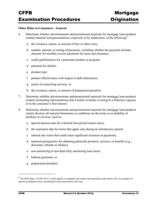 CFPB                                                                                              Mortgage 

Examination Procedures                                                                           Origination

Other Risks to Consumers - General
6.	     Determine whether advertisements and promotional materials for mortgage loan products
        contain material misrepresentations, expressly or by implication, of the following: 6
        a.	 the existence, nature, or amount of fees or other costs;
        b.	 number, amount, or timing of payments, including whether the payment includes
            amounts for monthly escrow payments for taxes and insurance;
        c.	 credit qualifications for a particular product or program;
        d.	 potential for default;
        e.	 product type;
        f.	 product effectiveness with respect to debt elimination;
        g.	 nature of counseling services; or
        h.	 the existence, nature, or amount of prepayment penalties.
7.	     Determine whether advertisements and promotional materials for mortgage loan products
        contain misleading representations that a lender or broker is acting in a fiduciary capacity
        or in the consumer’s best interest.
8.	     Determine whether advertisements and promotional materials for mortgage loan products
        clearly disclose all material limitations or conditions on the terms or availability of
        products or services, such as:
        a.	 special interest rates for a limited time period (teaser rates);
        b.	 the expiration date for terms that apply only during an introductory period;
        c.	 interest rate resets that could cause significant increases in payments;
        d.	 material prerequisites for obtaining particular products, services, or benefits (e.g.,
            discounts, refunds or rebates);
        e.	 non-amortizing or less-than-fully amortizing loan terms;
        f.	 balloon payments; or
        g.	 prepayment penalties.



6
  The MAP Rule, 12 CFR 1014.3, which applies to nonbanks and certain state-chartered credit unions, lists 19 examples of
specific prohibited claims, including the claims described in this item.




CFPB	                                          Manual V.2 (October 2012)                                     Procedures 13
 