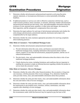 CFPB                                                                           Mortgage 

Examination Procedures                                                        Origination

9.	     Determine whether advertisements and promotional materials avoid using fine print,
        separate statements, or inconspicuous disclosures to correct potentially misleading
        headlines.
10.	 If additional products or services are sold or offered in connection with the loan, such as
     credit insurance products, home warranties, or annuities, determine whether advertisements
     and promotional materials provide timely, clear, and understandable information about the
     existence of costs, payment terms, penalties, or other terms and charges, the reasons for
     their imposition, and the salesperson’s compensation from cross-sales.
11.	 Determine the target audience for each type of advertisement and product and whether the
     entity designs advertisements, promotional materials, disclosures and scripts to be
     comprehensible by the target audience.
12.	 Determine whether the entity maintains appropriate procedures for resolving complaints
     about marketing practices.

Other Risks to Consumers - Non-traditional Mortgage Loans
13.	 Determine whether advertisements and promotional materials:
        a.	 Provide information about the costs, terms, and features associated with non-
            traditional mortgage loans, including information about payment shock, balloon
            clauses, negative or less than full amortization, prepayment penalties, and the cost of
            reduced documentation;
        b.	 Provide timely, clear, and understandable information about the relative risks of non-
            traditional mortgage products;
        c.	 Clearly disclose key terms, including limitations and conditions that are important in
            enabling the consumer to make an informed decision regarding whether the product or
            service meets the consumer’s needs.

Other Risks to Consumers - Reverse Mortgages
14.	 Determine whether the entity offers other financial products, like an annuity or long-term
     care insurance, with the proceeds of the reverse mortgage. If so, determine whether the
     entity provides timely, clear, and understandable information about these products.
15.	 Determine whether the entity provides timely, clear, and understandable information about
     the costs and relative risks of reverse mortgages.
16.	 Determine whether the entity provides timely, clear, and understandable information about
     the requirements to pay property taxes, insurance, utilities, maintenance, and other
     expenses after obtaining a reverse mortgage.
17.	 Determine whether the entity provides timely, clear, and understandable information about
     the circumstances under which the borrower may be required to pay the loan in full.


CFPB	                                 Manual V.2 (October 2012)                        Procedures 14
 