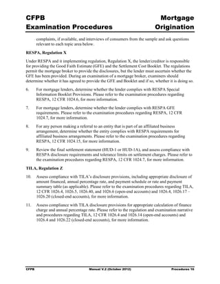 CFPB                                                                         Mortgage 

Examination Procedures                                                      Origination

        complaints, if available, and interviews of consumers from the sample and ask questions
        relevant to each topic area below.

RESPA, Regulation X
Under RESPA and it implementing regulation, Regulation X, the lender/creditor is responsible
for providing the Good Faith Estimate (GFE) and the Settlement Cost Booklet. The regulations
permit the mortgage broker to provide the disclosures, but the lender must ascertain whether the
GFE has been provided. During an examination of a mortgage broker, examiners should
determine whether it has agreed to provide the GFE and Booklet and if so, whether it is doing so.
6.	     For mortgage lenders, determine whether the lender complies with RESPA Special
        Information Booklet Provisions. Please refer to the examination procedures regarding
        RESPA, 12 CFR 1024.6, for more information.
7.	     For mortgage lenders, determine whether the lender complies with RESPA GFE
        requirements. Please refer to the examination procedures regarding RESPA, 12 CFR
        1024.7, for more information.
8.	     For any person making a referral to an entity that is part of an affiliated business
        arrangement, determine whether the entity complies with RESPA requirements for
        affiliated business arrangements. Please refer to the examination procedures regarding
        RESPA, 12 CFR 1024.15, for more information.
9.	     Review the final settlement statement (HUD-1 or HUD-1A), and assess compliance with
        RESPA disclosure requirements and tolerance limits on settlement charges. Please refer to
        the examination procedures regarding RESPA, 12 CFR 1024.7, for more information.

TILA, Regulation Z
10.	 Assess compliance with TILA’s disclosure provisions, including appropriate disclosure of
     amount financed, annual percentage rate, and payment schedule or rate and payment
     summary table (as applicable). Please refer to the examination procedures regarding TILA,
     12 CFR 1026.4, 1026.5, 1026.40, and 1026.6 (open-end accounts) and 1026.4, 1026.17 –
     1026.20 (closed-end accounts), for more information.
11.	 Assess compliance with TILA disclosure provisions for appropriate calculation of finance
     charge and annual percentage rate. Please refer to the regulation and examination narrative
     and procedures regarding TILA, 12 CFR 1026.4 and 1026.14 (open-end accounts) and
     1026.4 and 1026.22 (closed-end accounts), for more information.




CFPB	                                 Manual V.2 (October 2012)                       Procedures 16
 