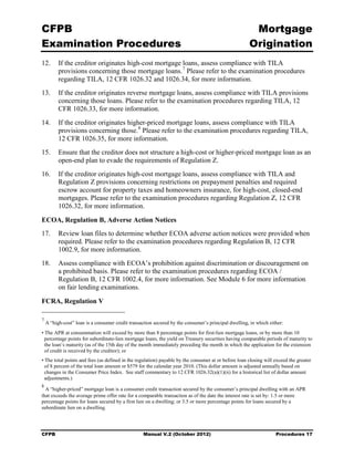 CFPB                                                                                                  Mortgage 

Examination Procedures                                                                               Origination

12.	 If the creditor originates high-cost mortgage loans, assess compliance with TILA
     provisions concerning those mortgage loans. 7 Please refer to the examination procedures
     regarding TILA, 12 CFR 1026.32 and 1026.34, for more information.
13.	 If the creditor originates reverse mortgage loans, assess compliance with TILA provisions
     concerning those loans. Please refer to the examination procedures regarding TILA, 12
     CFR 1026.33, for more information.
14.	 If the creditor originates higher-priced mortgage loans, assess compliance with TILA
     provisions concerning those. 8 Please refer to the examination procedures regarding TILA,
     12 CFR 1026.35, for more information.
15.	 Ensure that the creditor does not structure a high-cost or higher-priced mortgage loan as an
     open-end plan to evade the requirements of Regulation Z.
16.	 If the creditor originates high-cost mortgage loans, assess compliance with TILA and
     Regulation Z provisions concerning restrictions on prepayment penalties and required
     escrow account for property taxes and homeowners insurance, for high-cost, closed-end
     mortgages. Please refer to the examination procedures regarding Regulation Z, 12 CFR
     1026.32, for more information.

ECOA, Regulation B, Adverse Action Notices
17.	 Review loan files to determine whether ECOA adverse action notices were provided when
     required. Please refer to the examination procedures regarding Regulation B, 12 CFR
     1002.9, for more information.
18.	 Assess compliance with ECOA’s prohibition against discrimination or discouragement on
     a prohibited basis. Please refer to the examination procedures regarding ECOA /
     Regulation B, 12 CFR 1002.4, for more information. See Module 6 for more information
     on fair lending examinations.

FCRA, Regulation V

7
    A “high-cost” loan is a consumer credit transaction secured by the consumer’s principal dwelling, in which either:
• The APR at consummation will exceed by more than 8 percentage points for first-lien mortgage loans, or by more than 10
  percentage points for subordinate-lien mortgage loans, the yield on Treasury securities having comparable periods of maturity to
  the loan’s maturity (as of the 15th day of the month immediately preceding the month in which the application for the extension
  of credit is received by the creditor); or
• The total points and fees (as defined in the regulation) payable by the consumer at or before loan closing will exceed the greater
  of 8 percent of the total loan amount or $579 for the calendar year 2010. (This dollar amount is adjusted annually based on
  changes in the Consumer Price Index. See staff commentary to 12 CFR 1026.32(a)(1)(ii) for a historical list of dollar amount
  adjustments.)
8
  A “higher-priced” mortgage loan is a consumer credit transaction secured by the consumer’s principal dwelling with an APR
that exceeds the average prime offer rate for a comparable transaction as of the date the interest rate is set by: 1.5 or more
percentage points for loans secured by a first lien on a dwelling; or 3.5 or more percentage points for loans secured by a
subordinate lien on a dwelling.




CFPB	                                             Manual V.2 (October 2012)                                       Procedures 17
 