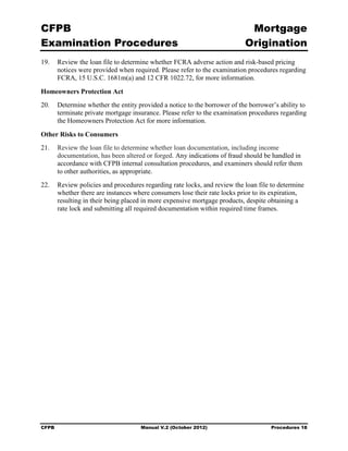 CFPB                                                                      Mortgage 

Examination Procedures                                                   Origination

19.	 Review the loan file to determine whether FCRA adverse action and risk-based pricing
     notices were provided when required. Please refer to the examination procedures regarding
     FCRA, 15 U.S.C. 1681m(a) and 12 CFR 1022.72, for more information.

Homeowners Protection Act
20.	 Determine whether the entity provided a notice to the borrower of the borrower’s ability to
     terminate private mortgage insurance. Please refer to the examination procedures regarding
     the Homeowners Protection Act for more information.

Other Risks to Consumers
21.	 Review the loan file to determine whether loan documentation, including income
     documentation, has been altered or forged. Any indications of fraud should be handled in
     accordance with CFPB internal consultation procedures, and examiners should refer them
     to other authorities, as appropriate.
22.	 Review policies and procedures regarding rate locks, and review the loan file to determine
     whether there are instances where consumers lose their rate locks prior to its expiration,
     resulting in their being placed in more expensive mortgage products, despite obtaining a
     rate lock and submitting all required documentation within required time frames.




CFPB	                               Manual V.2 (October 2012)                      Procedures 18
 
