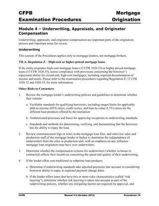 CFPB                                                                           Mortgage 

Examination Procedures                                                        Origination

Module 4 – Underwriting, Appraisals, and Originator
Compensation
Underwriting, appraisals, and originator compensation are important parts of the origination
process and important areas for review.
Underwriting

This section of the Procedures applies only to mortgage lenders, not mortgage brokers.

TILA, Regulation Z – High-cost or higher-priced mortgage loans
If the entity originates high-cost mortgage loans (12 CFR 1026.32) or higher-priced mortgage
loans (12 CFR 1026.35), assess compliance with provisions concerning the borrower’s
repayment ability for closed-end, high-cost mortgages, including required documentation of
income and assets. Please refer to the examination procedures regarding Regulation Z, 12 CFR
1026.32 and 1026.35, for more information.

Other Risks to Consumers
1.	     Review the mortgage lender’s underwriting policies and guidelines to determine whether
        they contain:
        a. Verifiable standards for qualifying borrowers, including ranges/limits for applicable
           debt-to-income (DTI) ratios, credit scores, and loan-to-value (LTV) ratios for the
           different loan products offered by the institution.
        b. Authenticated processes and bases for approving exceptions to underwriting standards.
        c. Standards and methods for determining, verifying, and documenting that the borrower
           has the ability to repay the loan.
2.	     Review communication logs or notes in the mortgage loan files, and interview sales and
        production staff of the mortgage lender or broker to determine the independence of
        underwriters from the sales or production unit, with an emphasis on any influence
        mortgage loan originators may have over underwriters.
3.	     Determine whether the compensation systems for underwriters (whether in-house or
        contracted) affects their incentives concerning the speed and quality of their underwriting.
4.	     If the lender offers non-traditional or subprime loan products:
        a. Determine if underwriting standards take adjusted payments into account in considering
           borrower ability to repay at expected payment change dates.
        b. If the lender offers loans that have two or more risky characteristics (called “risk
           layering”), determine whether risk layering is taken into account as part of the
           underwriting policies, whether any mitigating factors are required for approval, and


CFPB	                                  Manual V.2 (October 2012)                        Procedures 19
 