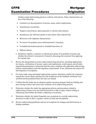 CFPB                                                                           Mortgage 

Examination Procedures                                                        Origination

             whether actual underwriting practices conform with policies. Risky characteristics are
             any of the following:

         •     Limited or no documentation of income, assets, and/or employment;

         •     Simultaneous second lien;

         •     Negative amortization, option payment, or interest-only features;

         •     Introductory rate 200 basis points or more below fully-indexed rate;

         •     Borrowers with subprime characteristics;

         •     No escrow for property taxes and homeowner’s insurance;

         •     Extended amortization period or extended loan terms; or

         •     Balloon clauses.
        c. Determine whether a customer is referred up to prime if he qualifies for prime and
           whether the referral is structured or framed to discourage the customer from applying
           for a prime loan.
5.	     Review the documentation used to make underwriting decisions, including applications,
        tax returns, verifications of income, assets, and employment, credit reports, and all other
        required documentation to determine that the entity complied with applicable underwriting
        policies and procedures and with regulatory requirements. If not, determine the reasons for
        and frequency of exceptions.
6.	     For loans made using automated underwriting systems, determine whether the originator
        entered the correct inputs and that all of the conditions on the feedback certificate were
        satisfied and documented before the loan was funded.
7.	     Confirm that the lender has an adequate quality assurance program both pre-funding and
        post-closing to detect and correct any violations of its underwriting policies.
8.	     Determine whether the lender has appropriate policies and procedures related to
        underwriting of loans to be sure that the borrower is able to repay without selling or
        refinancing and whether the lender is adhering to its policies.
9.	     Determine whether the lender frequently uses exceptions to override underwriting
        decisions in order to allow a greater volume of loans into the pipeline.
10.	 Review underwriting guidelines and use of exceptions for changes and deterioration in
     lending standards.




CFPB	                                   Manual V.2 (October 2012)                       Procedures 20
 