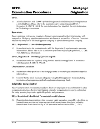 CFPB                                                                        Mortgage 

Examination Procedures                                                     Origination

ECOA
11.	 Assess compliance with ECOA’s prohibition against discrimination or discouragement on
     a prohibited basis. Please refer to the examination procedures regarding ECOA /
     Regulation B, 12 CFR 1002.4, for more information. See Module 6 for more information
     on fair lending examinations.
Appraisals

Review appraisal policies and procedures. Interview employees about their relationships with
independent third-party appraisers to determine whether there are conflicts of interest. Determine
whether the entity has an affiliated appraisal company or appraisal management company.

TILA, Regulation Z – Valuation Independence
12.	 Determine whether the lender complies with the Regulation Z requirements for valuation
     independence. Please refer to the examination procedures regarding Regulation Z, 12 CFR
     1026.42 for more information.

ECOA, Regulation B – Providing Appraisal Reports
13.	 Determine whether the regulated entity provides appraisals to applicants in accordance
     with Regulation B, 12 CFR 1002.14.
Other Risks to Consumers

14.	 Determine whether practices of the mortgage lender or its employees undermine appraisal
     independence.
15.	 Confirm that the entity maintains adequate oversight of the appraisers it uses (including
     termination where necessary) and safeguards against appraisal fraud.
Originator Compensation

Review compensation policies and procedures. Interview employees to assess the entity’s actual
compensation practices. Review loan files and originator compensation records to confirm that
the entity is complying with its applicable policies and procedures.

TILA, Regulation Z - Prohibited Payments to Loan Originators
16.	 Determine that, in connection with a consumer credit transaction secured by a dwelling, no
     loan originator receives and no person pays to a loan originator, directly or indirectly,
     compensation that is based on any of the transaction’s terms or conditions (12 CFR




CFPB	                               Manual V.2 (October 2012)                        Procedures 21
 