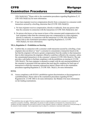 CFPB                                                                                                  Mortgage 

Examination Procedures                                                                               Origination

        1026.36(d)(1)(i)). 9 Please refer to the examination procedures regarding Regulation Z, 12
        CFR 1026.36(d)(1)(i) for more information.
17.	 If any loan originator receives compensation directly from a consumer in a consumer credit
     transaction secured by a dwelling, determine that (12 CFR 1026.36(d)(2)):
      a. No loan originator receives compensation, directly or indirectly, from any person other
         than the consumer in connection with the transaction (12 CFR 1026.36(d)(2)(i)); and
      b. No person who knows or has reason to know of the consumer-paid compensation to the
         loan originator (other than the consumer) pays any compensation to a loan originator,
         directly or indirectly, in connection with the transaction (12 CFR 1026.36(d)(2)(ii)).
         Please refer to the examination procedures regarding Regulation Z, 12 CFR
         1026.36(d)(2), for more information.

TILA, Regulation Z - Prohibition on Steering
18.	 Confirm that, in connection with a consumer credit transaction secured by a dwelling, a loan
     originator does not direct or “steer” a consumer to consummate a transaction based on the
     fact that the originator will receive greater compensation from the creditor in that transaction
     than in other transactions the originator offered or could have offered to the consumer, unless
     the consummated transaction is in the consumer’s interest (12 CFR 1026.36(e)(1)). The rule
     provides a safe harbor to facilitate compliance with the prohibition on steering in 12 CFR
     1026.36(e)(1). The loan originator is deemed to comply with the anti-steering prohibition if
     the consumer is presented with loan options that meet specific conditions for each type of
     transaction in which the consumer expressed an interest. Please refer to the examination
     procedures regarding Regulation Z, 12 CFR 1026. 36(e)(1), for more information.

ECOA
19.	 Assess compliance with ECOA’s prohibition against discrimination or discouragement on
     a prohibited basis. Please refer to the examination procedures regarding ECOA /
     Regulation B, 12 CFR 1002.4, for more information. See Module 6 for more information
     on fair lending examinations.




9
  This prohibition does not apply if the loan originator receives compensation directly from a consumer in a consumer credit
transaction secured by a dwelling. Additionally, the amount of credit extended is not deemed to be a transaction term or
condition, provided compensation received by or paid to a loan originator, directly or indirectly, is based on a fixed percentage of
the amount of credit extended. Such compensation may be subject to a minimum or maximum dollar amount.




CFPB	                                            Manual V.2 (October 2012)                                        Procedures 22
 