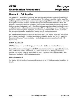 CFPB                                                                          Mortgage 

Examination Procedures                                                       Origination

Module 6 – Fair Lending
The purpose of a fair lending examination is to determine whether the creditor discriminated on a
prohibited basis in any aspect of its credit operations. This includes examining whether any of the
creditor’s policies and procedures has an adverse impact on a prohibited basis, and is not supported
by a legitimate business need that cannot be met by a less discriminatory alternative. Most fair
lending examinations will involve requesting loan-level data and detailed information concerning
lending practices. Headquarters staff will perform statistical modeling and analysis based on entity-
specific information and data. Examiners are responsible for collecting and reviewing policies and
procedures, interviewing bank employees, and conducting comparative file reviews. Examiners
and Headquarters staff will work together to scope the fair lending examination.
For fair lending scoping and examination procedures, the CFPB is using the FFIEC Interagency
Fair Lending Examination Procedures which are referenced in Section B of the CFPB’s ECOA
Examination Program. When conducting a fair lending examination, consult and work with
Headquarters.

HMDA, Regulation C
HMDA data are used for fair lending examinations. See HMDA Examination Procedures.
Financial institutions routinely provide HMDA data on an annual basis as required by the statute.
The CFPB usually has this information, so it is not necessary to ask the regulated entity to
produce HMDA data. However, we will ask the entity to produce additional non-HMDA data
fields when conducting a fair lending examination.

ECOA, Regulation B
See Section B (Fair Lending Examination Procedures) of the ECOA Examination Procedures for
details.




CFPB                                 Manual V.2 (October 2012)                         Procedures 24
 