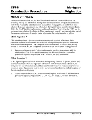 CFPB                                                                         Mortgage 

Examination Procedures                                                      Origination

Module 7 – Privacy
Financial institutions often sell and share consumer information. The main objectives for
evaluating privacy and information sharing are to ensure consumers’ non-public information is
protected as required by federal consumer financial law. Mortgage lenders and brokers must
adhere to disclosure requirements and information sharing restrictions under the Gramm-Leach
Bliley Act (GLBA) and its implementing regulation, Regulation P, as well as the FCRA and its
implementing regulation, Regulation V. These requirements generally are triggered at the start of
the customer relationship, depending on the information that entity is sharing or selling.

GLBA, Regulation P
GLBA and Regulation P govern the treatment of nonpublic personal information about
consumers by financial institutions and restrict the sharing of nonpublic personal information
with unaffiliated third parties. GLBA requires financial institutions to disclose their privacy
policies to consumers. GLBA also permits consumers to opt out of certain sharing practices.
1.	     Determine whether the entity’s information sharing practices are consistent with the
        requirements of the GLBA and implementing rule. Please refer to the examination
        procedures regarding Regulation P, 12 CFR 1016.4, for more information.

FCRA, Regulation V
FCRA’s privacy provisions cover information sharing among affiliates. In general, entities may
share customer transaction and experience information with affiliated entities. However, an
entity may not use information received from an affiliate to market its products or services to a
consumer, unless the consumer is given notice and a reasonable and simple method to opt out of
the making of such solicitations.
2.	     Assess compliance with FCRA’s affiliate marketing rule. Please refer to the examination
        procedures regarding Regulation V, 12 CFR 1022.20 – 1022.27, for more information.




CFPB	                                 Manual V.2 (October 2012)                       Procedures 25
 