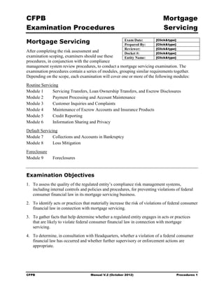 CFPB                                                                            Mortgage 

Examination Procedures                                                          Servicing


Mortgage Servicing                                       Exam Date:
                                                         Prepared By:
                                                                            [Click&type]
                                                                            [Click&type]
                                                         Reviewer:          [Click&type]
After completing the risk assessment and                 Docket #:          [Click&type]
examination scoping, examiners should use these          Entity Name:       [Click&type]
procedures, in conjunction with the compliance
management system review procedures, to conduct a mortgage servicing examination. The
examination procedures contain a series of modules, grouping similar requirements together.
Depending on the scope, each examination will cover one or more of the following modules:
Routine Servicing
Module 1      Servicing Transfers, Loan Ownership Transfers, and Escrow Disclosures
Module 2      Payment Processing and Account Maintenance
Module 3      Customer Inquiries and Complaints
Module 4      Maintenance of Escrow Accounts and Insurance Products
Module 5      Credit Reporting
Module 6      Information Sharing and Privacy
Default Servicing
Module 7       Collections and Accounts in Bankruptcy
Module 8       Loss Mitigation
Foreclosure
Module 9       Foreclosures



Examination Objectives
1.	 To assess the quality of the regulated entity’s compliance risk management systems,
    including internal controls and policies and procedures, for preventing violations of federal
    consumer financial law in its mortgage servicing business.
2.	 To identify acts or practices that materially increase the risk of violations of federal consumer
    financial law in connection with mortgage servicing.
3.	 To gather facts that help determine whether a regulated entity engages in acts or practices
    that are likely to violate federal consumer financial law in connection with mortgage
    servicing.
4.	 To determine, in consultation with Headquarters, whether a violation of a federal consumer
    financial law has occurred and whether further supervisory or enforcement actions are
    appropriate.




CFPB	                                Manual V.2 (October 2012)                             Procedures 1
 