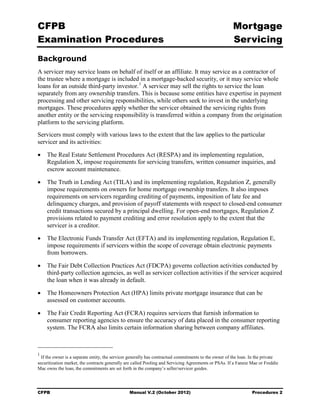 CFPB                                                                                                    Mortgage 

Examination Procedures                                                                                  Servicing

Background
A servicer may service loans on behalf of itself or an affiliate. It may service as a contractor of
the trustee where a mortgage is included in a mortgage-backed security, or it may service whole
loans for an outside third-party investor. 1 A servicer may sell the rights to service the loan
separately from any ownership transfers. This is because some entities have expertise in payment
processing and other servicing responsibilities, while others seek to invest in the underlying
mortgages. These procedures apply whether the servicer obtained the servicing rights from
another entity or the servicing responsibility is transferred within a company from the origination
platform to the servicing platform.
Servicers must comply with various laws to the extent that the law applies to the particular
servicer and its activities:

•	 The Real Estate Settlement Procedures Act (RESPA) and its implementing regulation,
   Regulation X, impose requirements for servicing transfers, written consumer inquiries, and
   escrow account maintenance.

•	 The Truth in Lending Act (TILA) and its implementing regulation, Regulation Z, generally
   impose requirements on owners for home mortgage ownership transfers. It also imposes
   requirements on servicers regarding crediting of payments, imposition of late fee and
   delinquency charges, and provision of payoff statements with respect to closed-end consumer
   credit transactions secured by a principal dwelling. For open-end mortgages, Regulation Z
   provisions related to payment crediting and error resolution apply to the extent that the
   servicer is a creditor.

•	 The Electronic Funds Transfer Act (EFTA) and its implementing regulation, Regulation E,
   impose requirements if servicers within the scope of coverage obtain electronic payments
   from borrowers.

•	 The Fair Debt Collection Practices Act (FDCPA) governs collection activities conducted by
   third-party collection agencies, as well as servicer collection activities if the servicer acquired
   the loan when it was already in default.

•	 The Homeowners Protection Act (HPA) limits private mortgage insurance that can be
   assessed on customer accounts.

•	 The Fair Credit Reporting Act (FCRA) requires servicers that furnish information to
   consumer reporting agencies to ensure the accuracy of data placed in the consumer reporting
   system. The FCRA also limits certain information sharing between company affiliates.



1
  If the owner is a separate entity, the servicer generally has contractual commitments to the owner of the loan. In the private
securitization market, the contracts generally are called Pooling and Servicing Agreements or PSAs. If a Fannie Mae or Freddie
Mac owns the loan, the commitments are set forth in the company’s seller/servicer guides.




CFPB	                                           Manual V.2 (October 2012)                                         Procedures 2
 