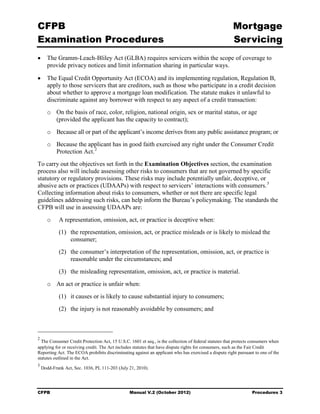 CFPB                                                                                                   Mortgage 

Examination Procedures                                                                                 Servicing

•	 The Gramm-Leach-Bliley Act (GLBA) requires servicers within the scope of coverage to
   provide privacy notices and limit information sharing in particular ways.

•	 The Equal Credit Opportunity Act (ECOA) and its implementing regulation, Regulation B,
   apply to those servicers that are creditors, such as those who participate in a credit decision
   about whether to approve a mortgage loan modification. The statute makes it unlawful to
   discriminate against any borrower with respect to any aspect of a credit transaction:
       o	 On the basis of race, color, religion, national origin, sex or marital status, or age

          (provided the applicant has the capacity to contract);

       o	 Because all or part of the applicant’s income derives from any public assistance program; or
       o	 Because the applicant has in good faith exercised any right under the Consumer Credit
          Protection Act. 2
To carry out the objectives set forth in the Examination Objectives section, the examination
process also will include assessing other risks to consumers that are not governed by specific
statutory or regulatory provisions. These risks may include potentially unfair, deceptive, or
abusive acts or practices (UDAAPs) with respect to servicers’ interactions with consumers. 3
Collecting information about risks to consumers, whether or not there are specific legal
guidelines addressing such risks, can help inform the Bureau’s policymaking. The standards the
CFPB will use in assessing UDAAPs are:
       o	   A representation, omission, act, or practice is deceptive when:
            (1)	 the representation, omission, act, or practice misleads or is likely to mislead the
                 consumer;
            (2)	 the consumer’s interpretation of the representation, omission, act, or practice is
                 reasonable under the circumstances; and
            (3)	 the misleading representation, omission, act, or practice is material.
       o	 An act or practice is unfair when:
            (1)	 it causes or is likely to cause substantial injury to consumers;
            (2)	 the injury is not reasonably avoidable by consumers; and



2
  The Consumer Credit Protection Act, 15 U.S.C. 1601 et seq., is the collection of federal statutes that protects consumers when
applying for or receiving credit. The Act includes statutes that have dispute rights for consumers, such as the Fair Credit
Reporting Act. The ECOA prohibits discriminating against an applicant who has exercised a dispute right pursuant to one of the
statutes outlined in the Act.
3
    Dodd-Frank Act, Sec. 1036, PL 111-203 (July 21, 2010).




CFPB	                                           Manual V.2 (October 2012)                                        Procedures 3
 