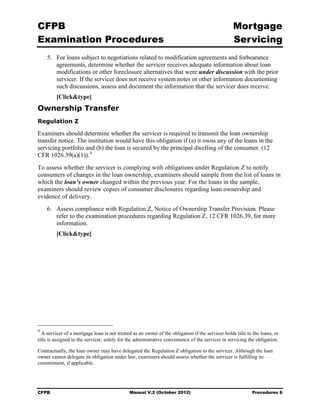 CFPB                                                                                              Mortgage 

Examination Procedures                                                                            Servicing

    5.	 For loans subject to negotiations related to modification agreements and forbearance
        agreements, determine whether the servicer receives adequate information about loan
        modifications or other foreclosure alternatives that were under discussion with the prior
        servicer. If the servicer does not receive system notes or other information documenting
        such discussions, assess and document the information that the servicer does receive.
         [Click&type]
Ownership Transfer
Regulation Z

Examiners should determine whether the servicer is required to transmit the loan ownership
transfer notice. The institution would have this obligation if (a) it owns any of the loans in the
servicing portfolio and (b) the loan is secured by the principal dwelling of the consumer. (12
CFR 1026.39(a)(1)). 4
To assess whether the servicer is complying with obligations under Regulation Z to notify
consumers of changes in the loan ownership, examiners should sample from the list of loans in
which the loan’s owner changed within the previous year. For the loans in the sample,
examiners should review copies of consumer disclosures regarding loan ownership and
evidence of delivery.
    6.	 Assess compliance with Regulation Z, Notice of Ownership Transfer Provision. Please
        refer to the examination procedures regarding Regulation Z, 12 CFR 1026.39, for more
        information.
         [Click&type]




4
  A servicer of a mortgage loan is not treated as an owner of the obligation if the servicer holds title to the loans, or
title is assigned to the servicer, solely for the administrative convenience of the servicer in servicing the obligation.

Contractually, the loan owner may have delegated the Regulation Z obligation to the servicer. Although the loan
owner cannot delegate its obligation under law, examiners should assess whether the servicer is fulfilling its
commitment, if applicable.




CFPB	                                         Manual V.2 (October 2012)                                    Procedures 6
 