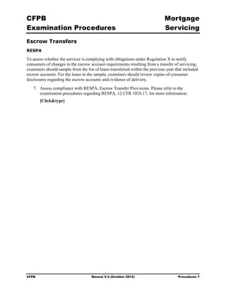 CFPB                                                                          Mortgage 

Examination Procedures                                                        Servicing

Escrow Transfers
RESPA

To assess whether the servicer is complying with obligations under Regulation X to notify
consumers of changes in the escrow account requirements resulting from a transfer of servicing,
examiners should sample from the list of loans transferred within the previous year that included
escrow accounts. For the loans in the sample, examiners should review copies of consumer
disclosures regarding the escrow accounts and evidence of delivery.
   7.	 Assess compliance with RESPA, Escrow Transfer Provisions. Please refer to the
       examination procedures regarding RESPA, 12 CFR 1024.17, for more information.
        [Click&type]




CFPB	                               Manual V.2 (October 2012)                        Procedures 7
 