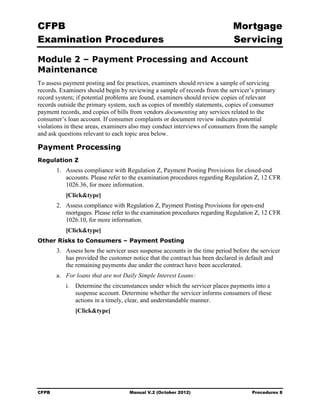 CFPB                                                                          Mortgage 

Examination Procedures                                                        Servicing


Module 2 – Payment Processing and Account
Maintenance
To assess payment posting and fee practices, examiners should review a sample of servicing
records. Examiners should begin by reviewing a sample of records from the servicer’s primary
record system; if potential problems are found, examiners should review copies of relevant
records outside the primary system, such as copies of monthly statements, copies of consumer
payment records, and copies of bills from vendors documenting any services related to the
consumer’s loan account. If consumer complaints or document review indicates potential
violations in these areas, examiners also may conduct interviews of consumers from the sample
and ask questions relevant to each topic area below.

Payment Processing
Regulation Z
        1.	 Assess compliance with Regulation Z, Payment Posting Provisions for closed-end
            accounts. Please refer to the examination procedures regarding Regulation Z, 12 CFR
            1026.36, for more information.
           [Click&type]
        2.	 Assess compliance with Regulation Z, Payment Posting Provisions for open-end
            mortgages. Please refer to the examination procedures regarding Regulation Z, 12 CFR
            1026.10, for more information.
           [Click&type]
Other Risks to Consumers – Payment Posting
        3.	 Assess how the servicer uses suspense accounts in the time period before the servicer
            has provided the customer notice that the contract has been declared in default and
            the remaining payments due under the contract have been accelerated.
        a.	 For loans that are not Daily Simple Interest Loans:
           i.	 Determine the circumstances under which the servicer places payments into a
               suspense account. Determine whether the servicer informs consumers of these
               actions in a timely, clear, and understandable manner.
               [Click&type]




CFPB	                                Manual V.2 (October 2012)                       Procedures 8
 