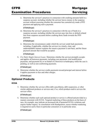 CFPB                                                                            Mortgage 

Examination Procedures                                                          Servicing

           ii.	 Determine the servicer’s practices in connection with crediting amounts held in a
                suspense account, including whether the servicer leaves money in the suspense
                account without assessing whether the consumer has cumulatively made a PITI
                payment and applying such a payment.
               [Click&type]
           iii. Determine the servicer’s practices in connection with the use of funds in a
                suspense account, including whether the servicer pays late fees or default-related
                fees from suspense accounts before crediting those funds towards the PITI
                payment.
               [Click&type]
           iv. Determine the circumstances under which the servicer sends back payments,
               including, if applicable, whether the servicer in a timely, clear, and
               understandable manner explains the reason a payment is sent back, and the future
               payment amount that would be accepted.
               [Click&type]
        b.	 For Daily Simple Interest Loans: Determine whether the servicer promptly accepts
            and applies all borrower payments, including cure payments, trial modification
            payments, and payments by or on behalf of a borrower in bankruptcy while the case is
            pending, as well as non-conforming payments.
           [Click&type]
        4.	 Determine whether the servicer credits payments toward principal and interest before
            it applies payments to fees and other charges.
           [Click&type]
Optional Products
ECOA

        5.	 Determine whether the servicer offers debt cancellation, debt suspension, or other
            similar additional products or services and, if so, which products and/or services the
            servicer offers.
           [Click&type]
        6.	 Determine whether each such optional product or service is offered and provided in a
            manner consistent with ECOA. Targeted marketing of these products on the basis of
            race, for example, may indicate an increased risk of potential ECOA violations and
            require further inquiry. In consultation with Headquarters, assess whether marketing
            is targeted on such a basis to particular consumers or in particular areas.
           [Click&type]




CFPB	                                Manual V.2 (October 2012)                         Procedures 9
 