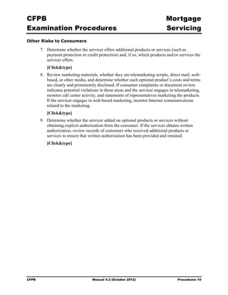 CFPB                                                                            Mortgage 

Examination Procedures                                                          Servicing

Other Risks to Consumers

        7.	 Determine whether the servicer offers additional products or services (such as
            payment protection or credit protection) and, if so, which products and/or services the
            servicer offers.
           [Click&type]
        8.	 Review marketing materials, whether they are telemarketing scripts, direct mail, web-
            based, or other media, and determine whether each optional product’s costs and terms
            are clearly and prominently disclosed. If consumer complaints or document review
            indicates potential violations in these areas and the servicer engages in telemarketing,
            monitor call center activity, and statements of representatives marketing the products.
            If the servicer engages in web-based marketing, monitor Internet communications
            related to the marketing.
           [Click&type]
        9.	 Determine whether the servicer added on optional products or services without
            obtaining explicit authorization from the consumer. If the servicer obtains written
            authorization, review records of customers who received additional products or
            services to ensure that written authorization has been provided and retained.
           [Click&type]




CFPB	                                Manual V.2 (October 2012)                        Procedures 10
 
