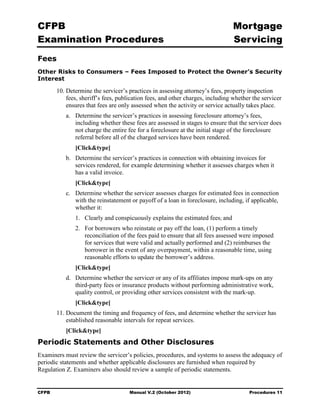 CFPB                                                                             Mortgage 

Examination Procedures                                                           Servicing

Fees
Other Risks to Consumers – Fees Imposed to Protect the Owner’s Security
Interest

        10. Determine the servicer’s practices in assessing attorney’s fees, property inspection
            fees, sheriff’s fees, publication fees, and other charges, including whether the servicer
            ensures that fees are only assessed when the activity or service actually takes place.
           a.	 Determine the servicer’s practices in assessing foreclosure attorney’s fees,
               including whether these fees are assessed in stages to ensure that the servicer does
               not charge the entire fee for a foreclosure at the initial stage of the foreclosure
               referral before all of the charged services have been rendered.
               [Click&type]
           b.	 Determine the servicer’s practices in connection with obtaining invoices for
               services rendered, for example determining whether it assesses charges when it
               has a valid invoice.
               [Click&type]
           c.	 Determine whether the servicer assesses charges for estimated fees in connection
               with the reinstatement or payoff of a loan in foreclosure, including, if applicable,
               whether it:
               1.	 Clearly and conspicuously explains the estimated fees; and
               2.	 For borrowers who reinstate or pay off the loan, (1) perform a timely
                   reconciliation of the fees paid to ensure that all fees assessed were imposed
                   for services that were valid and actually performed and (2) reimburses the
                   borrower in the event of any overpayment, within a reasonable time, using
                   reasonable efforts to update the borrower’s address.
               [Click&type]
           d.	 Determine whether the servicer or any of its affiliates impose mark-ups on any
               third-party fees or insurance products without performing administrative work,
               quality control, or providing other services consistent with the mark-up.
               [Click&type]
        11. Document the timing and frequency of fees, and determine whether the servicer has
            established reasonable intervals for repeat services.
           [Click&type]
Periodic Statements and Other Disclosures
Examiners must review the servicer’s policies, procedures, and systems to assess the adequacy of
periodic statements and whether applicable disclosures are furnished when required by
Regulation Z. Examiners also should review a sample of periodic statements.


CFPB	                                 Manual V.2 (October 2012)                        Procedures 11
 