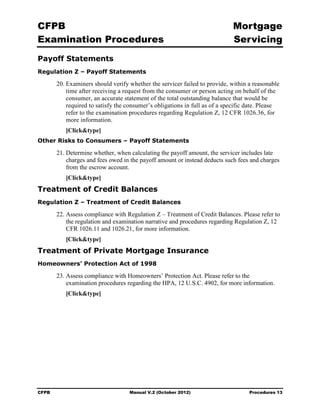 CFPB                                                                        Mortgage 

Examination Procedures                                                      Servicing

Payoff Statements
Regulation Z – Payoff Statements

       20. Examiners should verify whether the servicer failed to provide, within a reasonable
           time after receiving a request from the consumer or person acting on behalf of the
           consumer, an accurate statement of the total outstanding balance that would be
           required to satisfy the consumer’s obligations in full as of a specific date. Please
           refer to the examination procedures regarding Regulation Z, 12 CFR 1026.36, for
           more information.
          [Click&type]
Other Risks to Consumers – Payoff Statements

       21. Determine whether, when calculating the payoff amount, the servicer includes late
           charges and fees owed in the payoff amount or instead deducts such fees and charges
           from the escrow account.
          [Click&type]
Treatment of Credit Balances
Regulation Z – Treatment of Credit Balances

       22. Assess compliance with Regulation Z – Treatment of Credit Balances. Please refer to
           the regulation and examination narrative and procedures regarding Regulation Z, 12
           CFR 1026.11 and 1026.21, for more information.
          [Click&type]
Treatment of Private Mortgage Insurance
Homeowners’ Protection Act of 1998

       23. Assess compliance with Homeowners’ Protection Act. Please refer to the
           examination procedures regarding the HPA, 12 U.S.C. 4902, for more information.
          [Click&type]




CFPB                               Manual V.2 (October 2012)                       Procedures 13
 