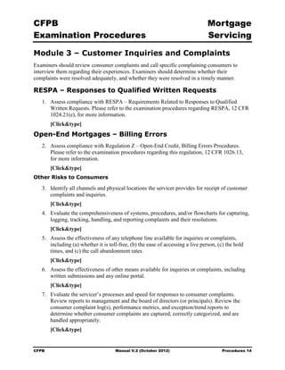 CFPB                                                                              Mortgage 

Examination Procedures                                                            Servicing


Module 3 – Customer Inquiries and Complaints
Examiners should review consumer complaints and call specific complaining consumers to
interview them regarding their experiences. Examiners should determine whether their
complaints were resolved adequately, and whether they were resolved in a timely manner.

RESPA – Responses to Qualified Written Requests
   1.	 Assess compliance with RESPA – Requirements Related to Responses to Qualified
       Written Requests. Please refer to the examination procedures regarding RESPA, 12 CFR
       1024.21(e), for more information.
        [Click&type]
Open-End Mortgages – Billing Errors
   2.	 Assess compliance with Regulation Z – Open-End Credit, Billing Errors Procedures.
       Please refer to the examination procedures regarding this regulation, 12 CFR 1026.13,
       for more information.
        [Click&type]
Other Risks to Consumers

   3.	 Identify all channels and physical locations the servicer provides for receipt of customer
       complaints and inquiries.
        [Click&type]
   4.	 Evaluate the comprehensiveness of systems, procedures, and/or flowcharts for capturing,
       logging, tracking, handling, and reporting complaints and their resolutions.
        [Click&type]
   5.	 Assess the effectiveness of any telephone line available for inquiries or complaints,
       including (a) whether it is toll-free, (b) the ease of accessing a live person, (c) the hold
       times, and (c) the call abandonment rates.
        [Click&type]
   6.	 Assess the effectiveness of other means available for inquiries or complaints, including
       written submissions and any online portal.
        [Click&type]
   7.	 Evaluate the servicer’s processes and speed for responses to consumer complaints.
       Review reports to management and the board of directors (or principals). Review the
       consumer complaint log(s), performance metrics, and exception/trend reports to
       determine whether consumer complaints are captured, correctly categorized, and are
       handled appropriately.
        [Click&type]


CFPB	                                 Manual V.2 (October 2012)                         Procedures 14
 