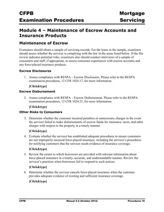 CFPB                                                                            Mortgage 

Examination Procedures                                                          Servicing


Module 4 – Maintenance of Escrow Accounts and
Insurance Products
Maintenance of Escrow
Examiners should obtain a sample of servicing records. For the loans in the sample, examiners
should assess whether the servicer is complying with the law in the areas listed below. If the file
review indicates potential risks, examiners also should conduct interviews of a sample of
consumers and staff, if appropriate, to assess consumer experiences with escrow accounts and
any force-placed insurance products.
Escrow Disclosures

   1.	 Assess compliance with RESPA – Escrow Disclosures. Please refer to the RESPA
       examination procedures, 12 CFR 1024.17, for more information.
        [Click&type]
Escrow Disbursement

   2.	 Assess compliance with RESPA – Escrow Disbursement. Please refer to the RESPA
       examination procedures, 12 CFR 1024.21, for more information.
        [Click&type]
Other Risks to Consumers

   3.	 Determine whether the customer incurred penalties or unnecessary charges in the event
       the servicer failed to make disbursements of escrow funds for insurance, taxes, and other
       charges with respect to the property in a timely manner.
        [Click&type]
   4.	 Evaluate whether the servicer has established adequate procedures to ensure customers
       are not improperly assessed force-placed insurance, including the servicer’s procedures
       for notifying customers that the servicer needs evidence of insurance coverage.
        [Click&type]
   5.	 Review the extent to which borrowers are provided with relevant information about
       force-placed insurance in a timely, accurate, and understandable manner. Review the
       servicer’s practices when borrowers fail to respond to such notices.
        [Click&type]
   6.	 Determine whether the servicer cancels force-placed insurance when the customer
       provides adequate evidence of existing and sufficient insurance coverage.
        [Click&type]




CFPB	                                Manual V.2 (October 2012)                        Procedures 16
 