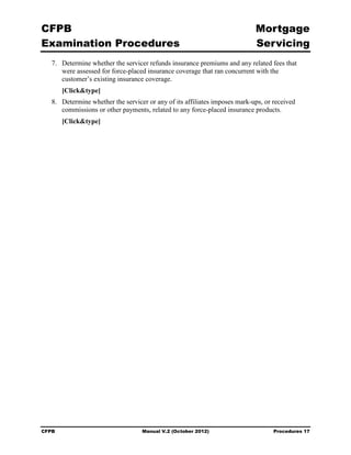 CFPB                                                                         Mortgage 

Examination Procedures                                                       Servicing

   7.	 Determine whether the servicer refunds insurance premiums and any related fees that
       were assessed for force-placed insurance coverage that ran concurrent with the
       customer’s existing insurance coverage.
        [Click&type]
   8.	 Determine whether the servicer or any of its affiliates imposes mark-ups, or received
       commissions or other payments, related to any force-placed insurance products.
        [Click&type]




CFPB	                               Manual V.2 (October 2012)                       Procedures 17
 