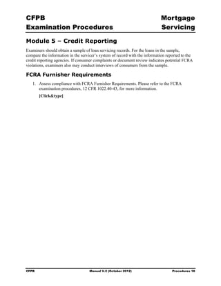 CFPB                                                                        Mortgage 

Examination Procedures                                                      Servicing


Module 5 – Credit Reporting
Examiners should obtain a sample of loan servicing records. For the loans in the sample,
compare the information in the servicer’s system of record with the information reported to the
credit reporting agencies. If consumer complaints or document review indicates potential FCRA
violations, examiners also may conduct interviews of consumers from the sample.

FCRA Furnisher Requirements
   1.	 Assess compliance with FCRA Furnisher Requirements. Please refer to the FCRA
       examination procedures, 12 CFR 1022.40-43, for more information.
        [Click&type]




CFPB	                               Manual V.2 (October 2012)                      Procedures 18
 