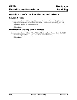 CFPB                                                                     Mortgage 

Examination Procedures                                                   Servicing


Module 6 – Information Sharing and Privacy
Privacy Notices
   1.	 Assess compliance with Privacy of Consumer Financial Information Regulation that
       implements the GLBA. Please refer to the GLBA examination procedures, 12 CFR
       1016.4 and 1016.5, for more information.
        [Click&type]
Information Sharing With Affiliates
   2.	 Assess compliance with the FCRA Affiliate Marketing Rule. Please refer to the FCRA
       examination procedures, 12 CFR 1022.21, for more information.
        [Click&type]




CFPB	                             Manual V.2 (October 2012)                    Procedures 19
 