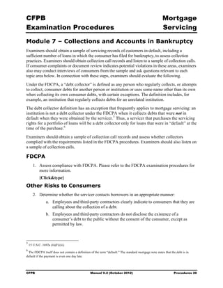 CFPB                                                                                                    Mortgage 

Examination Procedures                                                                                  Servicing


Module 7 – Collections and Accounts in Bankruptcy
Examiners should obtain a sample of servicing records of customers in default, including a
sufficient number of loans in which the consumer has filed for bankruptcy, to assess collection
practices. Examiners should obtain collection call records and listen to a sample of collection calls.
If consumer complaints or document review indicates potential violations in these areas, examiners
also may conduct interviews of consumers from the sample and ask questions relevant to each
topic area below. In connection with these steps, examiners should evaluate the following.
Under the FDCPA, a “debt collector” is defined as any person who regularly collects, or attempts
to collect, consumer debts for another person or institution or uses some name other than its own
when collecting its own consumer debts, with certain exceptions. The definition includes, for
example, an institution that regularly collects debts for an unrelated institution.
The debt collector definition has an exception that frequently applies to mortgage servicing: an
institution is not a debt collector under the FDCPA when it collects debts that were not in
default when they were obtained by the servicer. 5 Thus, a servicer that purchases the servicing
rights for a portfolio of loans will be a debt collector only for loans that were in “default” at the
time of the purchase. 6
Examiners should obtain a sample of collection call records and assess whether collectors
complied with the requirements listed in the FDCPA procedures. Examiners should also listen on
a sample of collection calls.

FDCPA
       1.	 Assess compliance with FDCPA. Please refer to the FDCPA examination procedures for
           more information.
            [Click&type]
Other Risks to Consumers
       2.	 Determine whether the servicer contacts borrowers in an appropriate manner:
                 a.	 Employees and third-party contractors clearly indicate to consumers that they are
                     calling about the collection of a debt.
                 b.	 Employees and third-party contractors do not disclose the existence of a
                     consumer’s debt to the public without the consent of the consumer, except as
                     permitted by law.



5
    15 U.S.C. 1692a (6)(F)(iii).
6
 The FDCPA itself does not contain a definition of the term “default.” The standard mortgage note states that the debt is in
default if the payment is even one day late.




CFPB	                                           Manual V.2 (October 2012)                                       Procedures 20
 