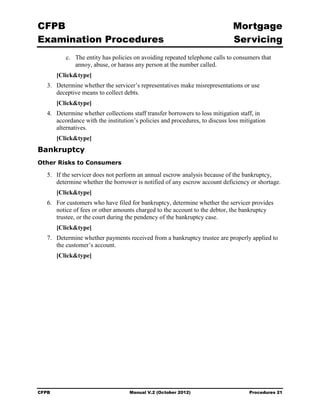 CFPB                                                                          Mortgage 

Examination Procedures                                                        Servicing

           c.	 The entity has policies on avoiding repeated telephone calls to consumers that
               annoy, abuse, or harass any person at the number called.
        [Click&type]
   3.	 Determine whether the servicer’s representatives make misrepresentations or use 

       deceptive means to collect debts.

        [Click&type]
   4.	 Determine whether collections staff transfer borrowers to loss mitigation staff, in
       accordance with the institution’s policies and procedures, to discuss loss mitigation
       alternatives.
        [Click&type]
Bankruptcy
Other Risks to Consumers

   5.	 If the servicer does not perform an annual escrow analysis because of the bankruptcy,
       determine whether the borrower is notified of any escrow account deficiency or shortage.
        [Click&type]
   6.	 For customers who have filed for bankruptcy, determine whether the servicer provides
       notice of fees or other amounts charged to the account to the debtor, the bankruptcy
       trustee, or the court during the pendency of the bankruptcy case.
        [Click&type]
   7.	 Determine whether payments received from a bankruptcy trustee are properly applied to
       the customer’s account.
        [Click&type]




CFPB	                               Manual V.2 (October 2012)                        Procedures 21
 
