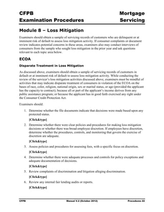 CFPB                                                                              Mortgage 

Examination Procedures                                                            Servicing


Module 8 – Loss Mitigation
Examiners should obtain a sample of servicing records of customers who are delinquent or at
imminent risk of default to assess loss mitigation activity. If consumer complaints or document
review indicates potential concerns in these areas, examiners also may conduct interviews of
consumers from the sample who sought loss mitigation in the prior year and ask questions
relevant to each topic area below.

ECOA
Disparate Treatment in Loss Mitigation

As discussed above, examiners should obtain a sample of servicing records of customers in
default or at imminent risk of default to assess loss mitigation activity. While conducting the
review of the servicer’s loss mitigation activities discussed above, examiners must be mindful of
activities that may indicate disparate treatment of consumers in violation of the ECOA on the
bases of race, color, religion, national origin, sex or marital status, or age (provided the applicant
has the capacity to contract); because all or part of the applicant’s income derives from any
public assistance program; or because the applicant has in good faith exercised any right under
the Consumer Credit Protection Act.
Examiners should:
   1.	 Determine whether the file documents indicate that decisions were made based upon any
       protected status.
        [Click&type]
   2.	 Determine whether there were clear policies and procedures for making loss mitigation
       decisions or whether there was broad employee discretion. If employees have discretion,
       determine whether the procedures, controls, and monitoring that govern the exercise of
       discretion are adequate.
        [Click&type]
   3. Assess policies and procedures for assessing fees, with a specific focus on discretion.
        [Click&type]
   4.	 Determine whether there were adequate processes and controls for policy exceptions and
       adequate documentation of decisions.
        [Click&type]
   5.	 Review complaints of discrimination and litigation alleging discrimination.
        [Click&type]
   6.	 Review any internal fair lending audits or reports.
        [Click&type]



CFPB	                                 Manual V.2 (October 2012)                         Procedures 22
 
