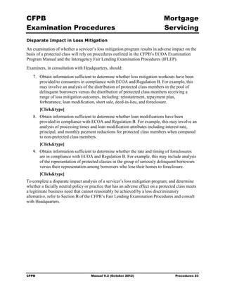 CFPB                                                                            Mortgage 

Examination Procedures                                                          Servicing

Disparate Impact in Loss Mitigation

An examination of whether a servicer’s loss mitigation program results in adverse impact on the
basis of a protected class will rely on procedures outlined in the CFPB’s ECOA Examination
Program Manual and the Interagency Fair Lending Examination Procedures (IFLEP).
Examiners, in consultation with Headquarters, should:
   7.	 Obtain information sufficient to determine whether loss mitigation workouts have been
       provided to consumers in compliance with ECOA and Regulation B. For example, this
       may involve an analysis of the distribution of protected class members in the pool of
       delinquent borrowers versus the distribution of protected class members receiving a
       range of loss mitigation outcomes, including: reinstatement, repayment plan,
       forbearance, loan modification, short sale, deed-in-lieu, and foreclosure.
        [Click&type]
   8.	 Obtain information sufficient to determine whether loan modifications have been
       provided in compliance with ECOA and Regulation B. For example, this may involve an
       analysis of processing times and loan modification attributes including interest rate,
       principal, and monthly payment reductions for protected class members when compared
       to non-protected class members.
        [Click&type]
   9.	 Obtain information sufficient to determine whether the rate and timing of foreclosures
       are in compliance with ECOA and Regulation B. For example, this may include analysis
       of the representation of protected classes in the group of seriously delinquent borrowers
       versus their representation among borrowers who lose their homes to foreclosure.
        [Click&type]
To complete a disparate impact analysis of a servicer’s loss mitigation program, and determine
whether a facially neutral policy or practice that has an adverse effect on a protected class meets
a legitimate business need that cannot reasonably be achieved by a less discriminatory
alternative, refer to Section B of the CFPB’s Fair Lending Examination Procedures and consult
with Headquarters.




CFPB	                                Manual V.2 (October 2012)                        Procedures 23
 