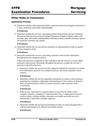 CFPB                                                                              Mortgage 

Examination Procedures                                                            Servicing

Other Risks to Consumers
Application Process

   10. Determine whether information provided to consumers about loss mitigation alternatives
       is clear, prominent, and readily understandable.
        [Click&type]
   11. Determine whether the servicer is providing military homeowners who have informed
       the servicer that they have received military Permanent Change of Station orders with
       accurate, clear, and readily understandable information about available assistance options
       for which the consumer may qualify.
        [Click&type]
   12. Determine whether the servicer advises customers to stop payments in order to qualify
       for loss mitigation relief.
        [Click&type]
   13. Determine whether the servicer is providing customers with accurate information

       throughout the loss mitigation process.

        If there are consumer complaints or other indications that the servicer is not providing
        customers with accurate information throughout the process, evaluate the servicer’s
        practices in the following areas:
        a.	 Determine whether the servicer provides adequate methods for consumers to contact
            it for information about the loss mitigation process, and timely responds to those
            contacts.
           [Click&type]
        b.	 Determine whether the servicer adequately documents its contacts with consumers
            regarding loss mitigation. Appropriate documentation of oral contacts includes the
            dates of communications, names of contact person(s), and a summary of the
            conversation.
           [Click&type]
        c.	 If the servicer represents to consumers that it is accessible for intake of loss
            mitigation requests, including if it represents that it has a “single point of contact”
            system in place, evaluate whether consumers can readily access the servicer’s
            representatives and obtain complete responses.
           [Click&type]
        d.	 Determine whether the servicer has procedures in place to ensure all paperwork is
            collected and tracked in an efficient and reliable manner.
           [Click&type]



CFPB	                                 Manual V.2 (October 2012)                          Procedures 24
 