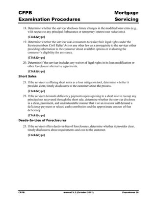 CFPB                                                                             Mortgage 

Examination Procedures                                                           Servicing

   18. Determine whether the servicer discloses future changes in the modified loan terms (e.g.,
       with respect to any principal forbearance or temporary interest rate reductions).
       [Click&type]
   19. Determine whether the servicer asks consumers to waive their legal rights under the
       Servicemembers Civil Relief Act or any other law as a prerequisite to the servicer either
       providing information to the consumer about available options or evaluating the
       consumer’s eligibility for assistance.
       [Click&type]
   20. Determine if the servicer includes any waiver of legal rights in its loan modification or
       other foreclosure alternative agreements.
       [Click&type]
Short Sales

   21. If the servicer is offering short sales as a loss mitigation tool, determine whether it
       provides clear, timely disclosures to the customer about the process.
       [Click&type]
   22. If the servicer demands deficiency payments upon agreeing to a short sale to recoup any
       principal not recovered through the short sale, determine whether the servicer discloses
       in a clear, prominent, and understandable manner that it or an investor will demand a
       deficiency payment or related cash contribution and the approximate amount of that
       deficiency.
       [Click&type]
Deeds-In-Lieu of Foreclosures

   23. If the servicer offers deeds-in-lieu of foreclosures, determine whether it provides clear,
       timely disclosures about requirements and cost to the customer.
       [Click&type]




CFPB                                 Manual V.2 (October 2012)                          Procedures 26
 