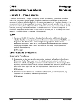 CFPB                                                                         Mortgage 

Examination Procedures                                                       Servicing


Module 9 – Foreclosures
Examiners should obtain a sample of servicing records of consumers whose loans have been
referred to foreclosure. For the loans in the sample, examiners should focus on whether the
consumer is in fact in default and whether all amounts due are correct. Examiners should review
amounts set forth in foreclosure affidavits, compare them to amounts recorded in the servicer’s
primary computer system, and compare them to all statements made in communications from the
borrower, including consumer complaints. Examiners also should review all complaints of
consumers whose loans were referred to foreclosure in the prior year. In reviewing foreclosure
practices, examiners should focus on the following areas:

ECOA
   1.	 See above, Module 8. Examiners should collect information sufficient to determine
       whether there has been disparate treatment discrimination in violation of the ECOA and
       Regulation B in the servicer’s foreclosure processing as part of the file review.
       Examiners should work with OFLEO to determine whether there has been disparate
       impact discrimination in foreclosure processing as part of the loss mitigation data
       analysis discussed above.
        [Click&type]
Other Risks to Consumers
Referrals to Foreclosure

   2.	 Evaluate the servicer’s process for determining whether to refer a loan to foreclosure.
       Determine whether the servicer has reviewed adequate information to confirm the
       borrower’s default, including the borrower’s loan history, notes in the servicing system
       regarding borrower communications, whether the borrower is entitled to protection from
       foreclosure under applicable law, and any complaints lodged with the servicer.
        [Click&type]
   3.	 Determine whether the servicer has referred to foreclosure, or foreclosed upon, any
       customer who is current or not seriously delinquent.
        [Click&type]




CFPB	                              Manual V.2 (October 2012)                       Procedures 27
 