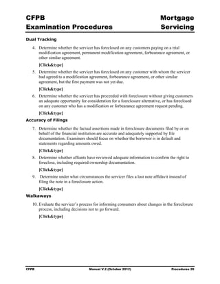 CFPB                                                                         Mortgage 

Examination Procedures                                                       Servicing

Dual Tracking

   4.	 Determine whether the servicer has foreclosed on any customers paying on a trial
       modification agreement, permanent modification agreement, forbearance agreement, or
       other similar agreement.
        [Click&type]
   5.	 Determine whether the servicer has foreclosed on any customer with whom the servicer
       had agreed to a modification agreement, forbearance agreement, or other similar
       agreement, but the first payment was not yet due.
        [Click&type]
   6.	 Determine whether the servicer has proceeded with foreclosure without giving customers
       an adequate opportunity for consideration for a foreclosure alternative, or has foreclosed
       on any customer who has a modification or forbearance agreement request pending.
        [Click&type]
Accuracy of Filings

   7.	 Determine whether the factual assertions made in foreclosure documents filed by or on
       behalf of the financial institution are accurate and adequately supported by file
       documentation. Examiners should focus on whether the borrower is in default and
       statements regarding amounts owed.
        [Click&type]
   8.	 Determine whether affiants have reviewed adequate information to confirm the right to
       foreclose, including required ownership documentation.
        [Click&type]
   9.	 Determine under what circumstances the servicer files a lost note affidavit instead of
       filing the note in a foreclosure action.
        [Click&type]
Walkaways

   10. Evaluate the servicer’s process for informing consumers about changes in the foreclosure
       process, including decisions not to go forward.
        [Click&type]




CFPB	                               Manual V.2 (October 2012)                       Procedures 28
 
