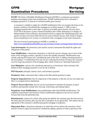 CFPB                                                                           Mortgage 

Examination Procedures                                                         Servicing

HAMP: The Home Affordable Modification Program (HAMP) is a temporary government
program encouraging certain loan modifications. HAMP modifications lower consumer’s
mortgage payment to 31 percent of verified monthly gross income.
   A consumer is eligible to apply for a HAMP modification if he: (a) occupies the house as his
   primary residence; (b) obtained the mortgage on or before January 1, 2009; (c) has a
   mortgage payment that is more than 31 percent of monthly gross income; (d) owes up to
   $729,750 on the home; (e) has a financial hardship and is either delinquent or in danger of
   falling behind; (f) has sufficient, documented income to support the modified payment; and
   (g) has not been convicted within the last ten years of felony larceny, theft, fraud or forgery,
   money laundering or tax evasion, in connection with a mortgage or real estate transaction.
   The list of servicers participating in HAMP is available at
   http://www.makinghomeaffordable.gov/get-assistance/contact-mortgage/Pages/default.aspx.
Loan Instruments: the promissory note and the security instrument that detail the rights and
obligations of the parties.
Loan Modification: a foreclosure alternative in which the servicer changes one or more of the
terms of the mortgage contract, typically to lower the monthly payments. Modifications may
include reducing the interest rate, extending the term of the loan, or adding missed payments to
the loan balance. A modification also may involve reducing the amount of money the consumer
owes by forgiving a portion of the mortgage debt, which is known as “principal forgiveness.”
Loss Mitigation: a process for considering alternatives to foreclosure when customers fall
behind on their mortgage payments or are at risk of default.
PITI Payment: principal, interest, taxes, and insurance payment
Promissory Note: a document that evidences the debt and the promise to repay.
Property Inspection Fees: fees for inspections of the property so that the servicer can make sure
that it is occupied and not abandoned.
Property Preservation Fees: fees for services purchased to maintain the property in good
condition and typically include lawn mowing, winterizing, and making repairs.
Proprietary Loan Modifications: loan modifications other than HAMP modifications. The
eligibility requirements and structure of these modifications depend on the servicer and the
investor that owns the particular loan.
Reinstatement: a process by which, after going into default, the customer pays the loan servicer
the entire past-due amount, plus any late fees or penalties, by an agreed date. This option may be
appropriate if the consumer’s problem paying the mortgage is temporary.
Repayment Plan: a foreclosure alternative in which the servicer allows the customer a fixed
amount of time to repay the amount he is behind by adding a portion of what is past due to the



CFPB                                 Manual V.2 (October 2012)                        Procedures 30
 