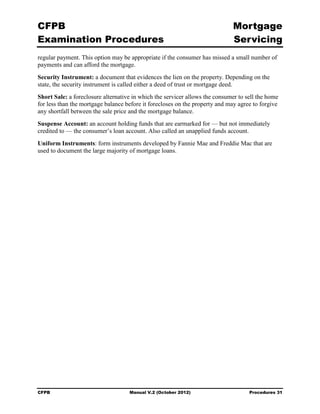 CFPB                                                                         Mortgage 

Examination Procedures                                                       Servicing

regular payment. This option may be appropriate if the consumer has missed a small number of
payments and can afford the mortgage.
Security Instrument: a document that evidences the lien on the property. Depending on the
state, the security instrument is called either a deed of trust or mortgage deed.
Short Sale: a foreclosure alternative in which the servicer allows the consumer to sell the home
for less than the mortgage balance before it forecloses on the property and may agree to forgive
any shortfall between the sale price and the mortgage balance.
Suspense Account: an account holding funds that are earmarked for — but not immediately
credited to — the consumer’s loan account. Also called an unapplied funds account.
Uniform Instruments: form instruments developed by Fannie Mae and Freddie Mac that are
used to document the large majority of mortgage loans.




CFPB                                Manual V.2 (October 2012)                       Procedures 31
 