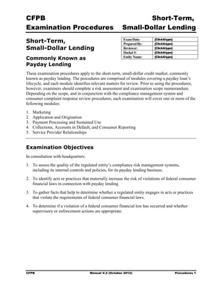 CFPB                                                             Short-Term, 

Examination Procedures                                   Small-Dollar Lending 


Short-Term,                                              Exam Date:
                                                         Prepared By:
                                                                            [Click&type]
                                                                            [Click&type]
Small-Dollar Lending                                     Reviewer:          [Click&type]
                                                         Docket #:          [Click&type]
                                                                            [Click&type]
Commonly Known as                                        Entity Name:

Payday Lending
These examination procedures apply to the short-term, small-dollar credit market, commonly
known as payday lending. The procedures are comprised of modules covering a payday loan’s
lifecycle, and each module identifies relevant matters for review. Prior to using the procedures,
however, examiners should complete a risk assessment and examination scope memorandum.
Depending on the scope, and in conjunction with the compliance management system and
consumer complaint response review procedures, each examination will cover one or more of the
following modules:
1.   Marketing
2.   Application and Origination
3.   Payment Processing and Sustained Use
4.   Collections, Accounts in Default, and Consumer Reporting
5.   Service Provider Relationships


Examination Objectives
In consultation with headquarters:
1.	 To assess the quality of the regulated entity’s compliance risk management systems,
    including its internal controls and policies, for its payday lending business.
2.	 To identify acts or practices that materially increase the risk of violations of federal consumer
    financial laws in connection with payday lending.
3.	 To gather facts that help to determine whether a regulated entity engages in acts or practices
    that violate the requirements of federal consumer financial laws.
4.	 To determine if a violation of a federal consumer financial law has occurred and whether
    supervisory or enforcement actions are appropriate.




CFPB	                                Manual V.2 (October 2012)                             Procedures 1
 
