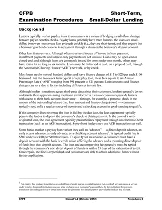 CFPB                                                                                Short-Term, 

Examination Procedures                                                      Small-Dollar Lending 

Background
Lenders typically market payday loans to consumers as a means of bridging a cash-flow shortage
between pay or benefits checks. Payday loans generally have three features: the loans are small-
dollar; borrowers must repay loan proceeds quickly (i.e., they are short-term); and they require that
a borrower give lenders access to repayment through a claim on the borrower’s deposit account.
Other loan features vary. Although often structured to pay off in one balloon payment,
installment payments and interest-only payments are not unusual. Loans may be open-end or
closed-end, and although loans are commonly issued for terms under one month, others may
have terms for as long as six months. Loans may be disbursed in cash, on a prepaid card, through
the Automated Clearing House (“ACH”) network, or by check.
Most loans are for several hundred dollars and have finance charges of $15 to $20 per each $100
borrowed. For the two-week term typical of a payday loan, these fees equate to an Annual
Percentage Rate (“APR”) ranging from 391 percent to 521 percent. Loan amounts and finance
charges can vary due to factors including differences in state law.
Although lenders sometimes access third-party data about their customers, lenders generally do not
underwrite their applicants using traditional credit criteria. Because consumers provide lenders
with access to their bank accounts in advance — through, for example, a personal check in the
amount of the outstanding balance (i.e., loan amount and finance charge) owed — consumers
typically need only a regular source of income and a checking account in good standing to qualify.
If the consumer does not repay the loan in full by the due date, the loan agreement typically
permits the lender to deposit the consumer’s check to obtain payment. In the case of a web-
originated loan, the loan agreement typically preauthorizes repayment through an electronic debit
transaction (such as an ACH transaction). Store-front lenders may use ACH transactions as well.
Some banks market a payday loan variant they call an “advance” — a direct deposit advance, an
early access advance, a ready advance, or a checking account advance 1. A typical credit line is
$500 and costs $10 per $100 borrowed. To qualify for an advance, a consumer must have a
deposit account with the bank or credit union offering the advance and a recurring direct deposit
of funds into that deposit account. The loan and accompanying fee generally must be repaid
through the consumer’s next direct deposit of funds or within 35 days of the extension of credit.
Once repaid, the line is replenished, and consumers are able to obtain additional funds without
further application.




1
  For clarity, this product is neither an overdraft line of credit nor an overdraft service. An overdraft service means a service
under which a financial institution assesses a fee or charge on a consumer's account held by the institution for paying a
transaction (including a check or other item) when the consumer has insufficient or unavailable funds in the account.


CFPB                                              Manual V.2 (October 2012)                                           Procedures 2
 